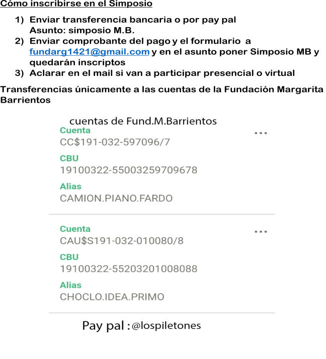 Cmo inscribirse en el S imposio 1) Enviar transferencia bancaria o por pay pal Asunto: simposio M.B. 2) Enviar comprobante del pago y el formulario  a  fundarg1421@gmail.com y en el asunto poner Simposio MB y  quedarn inscriptos 3) Aclarar en el mail si van a participar presencial o virtual  Transferencias nicamente a las cuentas de la Fundacin Margarita  Barrientos