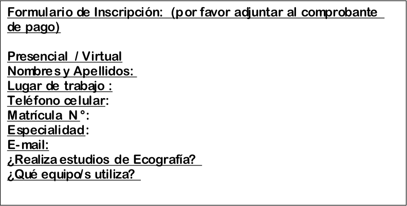 Formulario de Inscripcin:   ( p or f avor adjuntar al comprobante  de pago )     Presencial  /  Virtual   Nombres y Apellidos:   Lugar de trabajo :   Telfono celular :   Matrcula  N :   Especialidad :   E - mail:   Realiza estudios de Ecografa?    Qu equipo/s utiliza?